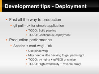 Development tips - Deployment

   Fast all the way to production
       git pull - ok for simple application
                    TODO: Build pipeline
                    TODO: Continuous Deployment
   Production performance
       Apache + mod-wsgi – ok
                    Use pinax.wsgi
                    May need a little hacking to get paths right
                    TODO: try nginx + uWSGI or similar
                    TODO: High availability + reverse proxy
 