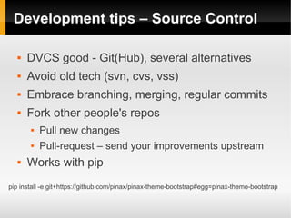 Development tips – Source Control

      DVCS good - Git(Hub), several alternatives
      Avoid old tech (svn, cvs, vss)
      Embrace branching, merging, regular commits
      Fork other people's repos
          Pull new changes
          Pull-request – send your improvements upstream
      Works with pip
pip install -e git+https://github.com/pinax/pinax-theme-bootstrap#egg=pinax-theme-bootstrap
 