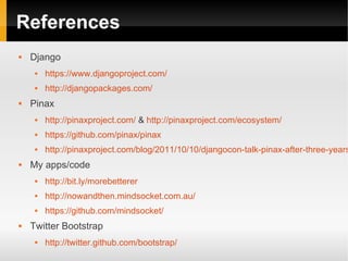 References
   Django
        https://www.djangoproject.com/
        http://djangopackages.com/
   Pinax
        http://pinaxproject.com/ & http://pinaxproject.com/ecosystem/
        https://github.com/pinax/pinax
        http://pinaxproject.com/blog/2011/10/10/djangocon-talk-pinax-after-three-years
   My apps/code
        http://bit.ly/morebetterer
        http://nowandthen.mindsocket.com.au/
        https://github.com/mindsocket/
   Twitter Bootstrap
        http://twitter.github.com/bootstrap/
 