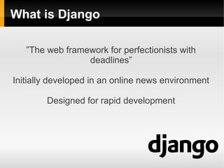 What is Django

   ”The web framework for perfectionists with
                 deadlines”

Initially developed in an online news environment

        Designed for rapid development
 