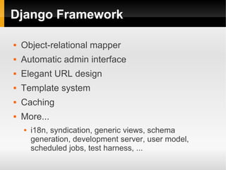 Django Framework

   Object-relational mapper
   Automatic admin interface
   Elegant URL design
   Template system
   Caching
   More...
       i18n, syndication, generic views, schema
        generation, development server, user model,
        scheduled jobs, test harness, ...
 
