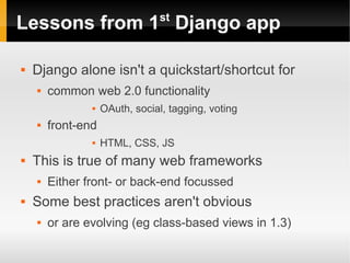 st
Lessons from 1 Django app

   Django alone isn't a quickstart/shortcut for
       common web 2.0 functionality
                   OAuth, social, tagging, voting
       front-end
                   HTML, CSS, JS
   This is true of many web frameworks
       Either front- or back-end focussed
   Some best practices aren't obvious
       or are evolving (eg class-based views in 1.3)
 