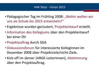 HAK Steyr - Vision 2015

• Pädagogischer Tag im Frühling 2008: „Wohin wollen wir
  uns als Schule bis 2015 entwickeln?“
• Ergebnisse wurden geclustert, Projektentwurf erstellt.
• Information des Kollegiums über den Projektentwurf
  bei einer DV
• Projektauftrag durch SGA
• Diskussionsforum für interessierte KollegInnen im
  Dezember 2008 über Projektziele/nicht-Ziele.
• Kick-off im Jänner (ARGE-LeiterInnen), Abstimmung
  über den Projektauftrag.
 