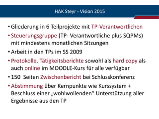 HAK Steyr - Vision 2015

• Gliederung in 6 Teilprojekte mit TP-Verantwortlichen
• Steuerungsgruppe (TP- Verantwortliche plus SQPMs)
  mit mindestens monatlichen Sitzungen
• Arbeit in den TPs im SS 2009
• Protokolle, Tätigkeitsberichte sowohl als hard copy als
  auch online im MOODLE-Kurs für alle verfügbar
• 150 Seiten Zwischenbericht bei Schlusskonferenz
• Abstimmung über Kernpunkte wie Kurssystem +
  Beschluss einer „wohlwollenden“ Unterstützung aller
  Ergebnisse aus den TP
 