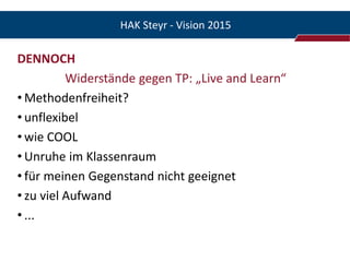HAK Steyr - Vision 2015

DENNOCH
          Widerstände gegen TP: „Live and Learn“
• Methodenfreiheit?
• unflexibel
• wie COOL
• Unruhe im Klassenraum
• für meinen Gegenstand nicht geeignet
• zu viel Aufwand
• ...
 
