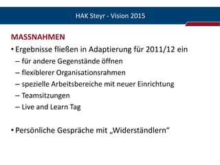 HAK Steyr - Vision 2015

MASSNAHMEN
• Ergebnisse fließen in Adaptierung für 2011/12 ein
 – für andere Gegenstände öffnen
 – flexiblerer Organisationsrahmen
 – spezielle Arbeitsbereiche mit neuer Einrichtung
 – Teamsitzungen
 – Live and Learn Tag

• Persönliche Gespräche mit „Widerständlern“
 