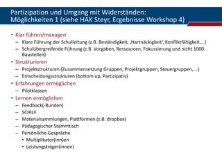 Partizipation und Umgang mit Widerständen:
Möglichkeiten 1 (siehe HAK Steyr, Ergebnisse Workshop 4)
• Klar führen/managen
 – Klare Führung der Schulleitung (z.B. Beständigkeit, ‚Hartnäckigkeit‘, Konfliktfähigkeit,…)
 – Schulübergreifende Führung (z.B. Vorgaben, Ressourcen, Fokussierung und nicht 1000
   Baustellen)
• Strukturieren
 – Projektstrukturen (Zusammensetzung Gruppen, Projektgruppen, Steuergruppen, …)
 – Entscheidungsstrukturen (bottom up, Partizipativ)
• Erfahrungen ermöglichen
 – Pilotklassen
• Lernen ermöglichen
 –   Feedback(-Runden)
 –   SCHILF
 –   Materialsammlungen, Plattformen (z.B. dropbox)
 –   Pädagogischer Stammtisch
 –   Persönliche Gespräche
     • Multiplikator(inn)en
     • Leistungsträger(innen)
 