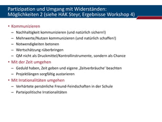 Partizipation und Umgang mit Widerständen:
Möglichkeiten 2 (siehe HAK Steyr, Ergebnisse Workshop 4)

• Kommunizieren
 –   Nachhaltigkeit kommunizieren (und natürlich sichern!)
 –   Mehrwerte/Nutzen kommunizieren (und natürlich schaffen!)
 –   Notwendigkeiten betonen
 –   Wertschätzung rüberbringen
 –   QM nicht als Druckmittel/Kontrollinstrumente, sondern als Chance
• Mit der Zeit umgehen
 – Geduld haben, Zeit geben und eigene ‚Zeitverbräuche‘ beachten
 – Projektlängen sorgfältig austarieren
• Mit Irrationalitäten umgehen
 – Verhärtete persönliche Freund-Feindschaften in der Schule
 – Parteipolitische Irrationalitäten
 
