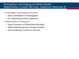 Partizipation und Umgang mit Widerständen:
Möglichkeiten 2 (siehe HAK Steyr, Ergebnisse Workshop 4)

• Freiwilligkeit und Zwang verhandeln
 – Kontra: Beliebigkeit (> Hartnäckigkeit)
 – Pro: Sogwirkung positiver Ergebnissen
• Widerstände neu begreifen
 – Eigene Sichtweise auf Widerstände überlegen
 – Bedürfnisbedrohung durch Change verstehen
 – Unvermeidbarkeit und Chance erkennen
 