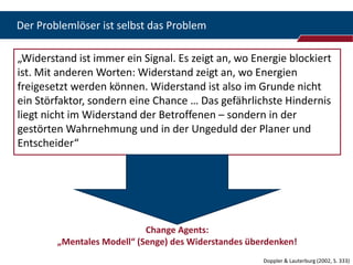 Der Problemlöser ist selbst das Problem

„Widerstand ist immer ein Signal. Es zeigt an, wo Energie blockiert
ist. Mit anderen Worten: Widerstand zeigt an, wo Energien
freigesetzt werden können. Widerstand ist also im Grunde nicht
ein Störfaktor, sondern eine Chance … Das gefährlichste Hindernis
liegt nicht im Widerstand der Betroffenen – sondern in der
gestörten Wahrnehmung und in der Ungeduld der Planer und
Entscheider“




                            Change Agents:
        „Mentales Modell“ (Senge) des Widerstandes überdenken!
                                                      Doppler & Lauterburg (2002, S. 333)
 