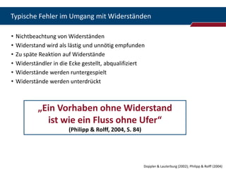 Typische Fehler im Umgang mit Widerständen

•   Nichtbeachtung von Widerständen
•   Widerstand wird als lästig und unnötig empfunden
•   Zu späte Reaktion auf Widerstände
•   Widerständler in die Ecke gestellt, abqualifiziert
•   Widerstände werden runtergespielt
•   Widerstände werden unterdrückt



            „Ein Vorhaben ohne Widerstand
              ist wie ein Fluss ohne Ufer“
                        (Philipp & Rolff, 2004, S. 84)




                                                         Doppler & Lauterburg (2002); Philipp & Rolff (2004)
 