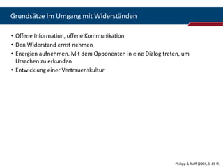 Grundsätze im Umgang mit Widerständen

• Offene Information, offene Kommunikation
• Den Widerstand ernst nehmen
• Energien aufnehmen. Mit dem Opponenten in eine Dialog treten, um
  Ursachen zu erkunden
• Entwicklung einer Vertrauenskultur




                                                            Philipp & Rolff (2004, S. 85 ff.)
 