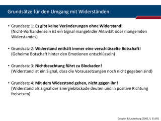 Grundsätze für den Umgang mit Widerständen

• Grundsatz 1: Es gibt keine Veränderungen ohne Widerstand!
  (Nicht-Vorhandensein ist ein Signal mangelnder Aktivität oder mangelnden
  Widerstandes)

• Grundsatz 2: Widerstand enthält immer eine verschlüsselte Botschaft!
  (Geheime Botschaft hinter den Emotionen entschlüsseln)

• Grundsatz 3: Nichtbeachtung führt zu Blockaden!
  (Widerstand ist ein Signal, dass die Voraussetzungen noch nicht gegeben sind)

• Grundsatz 4: Mit dem Widerstand gehen, nicht gegen ihn!
  (Widerstand als Signal der Energieblockade deuten und in positive Richtung
  freisetzen)




                                                           Doppler & Lauterburg (2002, S. 311ff.)
 