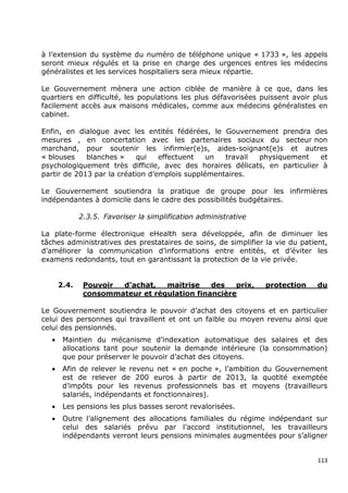 à l’extension du système du numéro de téléphone unique « 1733 », les appels
seront mieux régulés et la prise en charge des urgences entres les médecins
généralistes et les services hospitaliers sera mieux répartie.

Le Gouvernement mènera une action ciblée de manière à ce que, dans les
quartiers en difficulté, les populations les plus défavorisées puissent avoir plus
facilement accès aux maisons médicales, comme aux médecins généralistes en
cabinet.

Enfin, en dialogue avec les entités fédérées, le Gouvernement prendra des
mesures , en concertation avec les partenaires sociaux du secteur non
marchand, pour soutenir les infirmier(e)s, aides-soignant(e)s et autres
« blouses    blanches »    qui    effectuent   un  travail physiquement     et
psychologiquement très difficile, avec des horaires délicats, en particulier à
partir de 2013 par la création d’emplois supplémentaires.

Le Gouvernement soutiendra la pratique de groupe pour les infirmières
indépendantes à domicile dans le cadre des possibilités budgétaires.

              2.3.5. Favoriser la simplification administrative

La plate-forme électronique eHealth sera développée, afin de diminuer les
tâches administratives des prestataires de soins, de simplifier la vie du patient,
d’améliorer la communication d’informations entre entités, et d’éviter les
examens redondants, tout en garantissant la protection de la vie privée.


       2.4.    Pouvoir d’achat,   maitrise    des   prix,         protection   du
               consommateur et régulation financière

Le Gouvernement soutiendra le pouvoir d’achat des citoyens et en particulier
celui des personnes qui travaillent et ont un faible ou moyen revenu ainsi que
celui des pensionnés.
   •    Maintien du mécanisme d’indexation automatique des salaires et des
        allocations tant pour soutenir la demande intérieure (la consommation)
        que pour préserver le pouvoir d’achat des citoyens.
   •    Afin de relever le revenu net « en poche », l’ambition du Gouvernement
        est de relever de 200 euros à partir de 2013, la quotité exemptée
        d’impôts pour les revenus professionnels bas et moyens (travailleurs
        salariés, indépendants et fonctionnaires).
   •    Les pensions les plus basses seront revalorisées.
   •    Outre l’alignement des allocations familiales du régime indépendant sur
        celui des salariés prévu par l’accord institutionnel, les travailleurs
        indépendants verront leurs pensions minimales augmentées pour s’aligner


                                                                               113
 