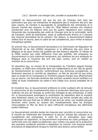 2.6.2. Garantir une énergie sûre, durable et accessible à tous

L’objectif du Gouvernement est que les prix de l’énergie tant pour les
particuliers que pour les entreprises ne dépassent pas la moyenne des prix des
pays voisins, de manière à sauvegarder la compétitivité des entreprises et le
pouvoir d’achat des citoyens. A cette fin, l’État fédéral prendra une initiative
coordonnée avec les Régions ainsi que les quatre régulateurs pour analyser
l’ensemble des composantes des coûts de l’énergie (prix de la commodité, tarifs
de transport, tarifs de distribution, taxes et prélèvements divers) et il prendra
des mesures permettant de les contenir. Par ailleurs, le Gouvernement fédéral
mettra tout en œuvre, dans le cadre de ses compétences, pour limiter la facture
énergétique globale.

En premier lieu, le Gouvernement demandera à la Commission de Régulation            de
l’Electricité et du Gaz (CREG) d'examiner si la différence des prix entre            la
Belgique et les pays voisins est justifiée par des facteurs objectifs. Si l'étude   de
la CREG conclut que cette différence n'est pas justifiée, elle proposera            au
Gouvernement un prix maximum temporaire, qui ramènera les prix pratiqués            en
Belgique dans la moyenne des prix des pays voisins, tout en veillant                au
maintien de la concurrence.

En deuxième lieu, au travers de la transposition du Troisième paquet énergie
européen, la CREG sera renforcée dans son indépendance et son rôle de garant
du fonctionnement du marché, conformément aux directives européennes. Le
Parlement assurera le contrôle du régulateur. Le filet de sécurité tel que prévu
dans le projet de loi transposant le Troisième paquet énergie sera effectivement
mis en œuvre. Les formules tarifaires des contrats variables seront notifiées à la
CREG et toute modification de celles-ci fera l’objet d’un accord préalable de la
CREG.

En troisième lieu, le Gouvernement prélèvera la rente nucléaire afin de stimuler
la concurrence et les investissements dans la production électrique ainsi que de
maîtriser les prix de l’énergie au profit des ménages et des entreprises. A cette
fin, le Gouvernement prolongera la contribution de répartition dont le montant
sera fortement relevé, sur base d’une formule qui tienne compte des coûts de
production tels que fixés par la CREG et des prix de vente. Les recettes perçues
serviront entre autres au soutien des investissements dans les énergies
renouvelables en Mer du Nord et dans l’efficacité énergétique des bâtiments
publics fédéraux.

Le Gouvernement prendra toutes les mesures pour accroitre la concurrence sur
le marché de l’électricité afin d’améliorer le pouvoir d’achat des citoyens et la
compétitivité des entreprises. A cette fin, et en articulation avec cette
contribution de répartition, le Gouvernement examinera les voies juridiques, en
conformité avec les règles européennes, pour mettre une partie de la production
des centrales nucléaires amorties à disposition du marché. Ces mesures seront
provisoires et disparaitront lorsque le marché sera devenu concurrentiel.
                                                                                    126
 