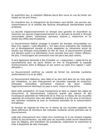 En quatrième lieu, la cotisation fédérale devra être revue en vue de limiter son
impact sur les prix finaux.

En cinquième lieu, le changement de fournisseur sera facilité. Les services aux
consommateurs et la lisibilité des factures énergétiques standardisées seront
améliorés.

La sécurité d’approvisionnement en énergie sera garantie en diversifiant au
maximum les sources d’approvisionnement et en donnant la priorité à l’énergie
renouvelable (éolien, hydraulique, panneaux solaires…), notamment en lui
évitant des effets discriminatoires

Le Gouvernement fédéral s’engage à soutenir les énergies renouvelables sur
base d’un rapport « coût-efficacité ». Sur base d’une évaluation des incidences
sur le développement durable et d’une adaptation du mécanisme actuel de
soutien aux énergies renouvelables en Mer du nord, le Gouvernement prendra
une décision quant à la délimitation d’une nouvelle zone pour l’éolien offshore.
De plus, il encouragera les connexions avec les parcs des pays voisins.

Il sera également demandé à Elia d’installer un « stopcontact » (plate-forme de
raccordement) pour les parcs éoliens en mer et d’augmenter la capacité
d’interconnexion entre la Belgique et ses voisins sur base d’un rapport « coût-
efficacité ».

Le Gouvernement confirme sa volonté de fermer les centrales nucléaires
conformément à la loi de 2003.

Le Gouvernement élaborera, sans délai et au plus tard dans les six mois après
son installation, un plan d’équipement en nouvelles capacités de production
d’énergies     diversifiées  permettant    d’assurer    de     façon crédible
l’approvisionnement électrique du pays à court, moyen et long terme.

Dans cette perspective, en toute transparence et dans le respect des règles de
concurrence, le Gouvernement s’assurera auprès des acteurs et des
investisseurs potentiels de l’effectivité de la mise sur le réseau de ces nouvelles
capacités de production dans des délais compatibles à la fois avec la fermeture
des centrales nucléaires et avec la croissance prévisible de la consommation
énergétique.

En fonction de l’agenda de mise sur le réseau de ces nouvelles capacités, les
dates définitives de fermeture des centrales nucléaires seront précisées par le
Gouvernement.

Ledit plan d’équipement fera l’objet d’un monitoring et le cas échéant d’appels
d’offre du Gouvernement. Les sites pour de nouvelles unités seront sélectionnés
avec les Régions, afin d’accélérer les procédures, notamment en examinant la
mise à disposition de sites inoccupés.
                                                                                127
 