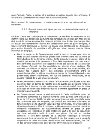 pour l’accueil, l’asile, le séjour et la politique de retour dans le pays d’origine. Il
assurera la concertation entre tous les acteurs concernés.

Dans un souci de transparence, ce ministre présentera un rapport annuel au
Parlement.

           2.7.2. Garantir un accueil digne par une procédure d’asile rapide et
                  cohérente

Le droit d’asile est consacré par la Convention de Genève. La Belgique se doit
d’offrir l’asile aux personnes qui fuient des persécutions à l’étranger. Mais elle se
doit aussi de mettre en place les mesures strictes pour limiter les charges liées
à l’accueil des demandeurs d’asile. En collaboration avec les pays d’origine, le
Gouvernement continuera à mettre en œuvre des campagnes de dissuasion,
pour éviter l’arrivée de candidats réfugiés qui n’ont aucune chance d’être
reconnus en Belgique.
   •   Dans ce contexte, le Gouvernement mettra tout en œuvre pour faire en
       sorte qu’une réponse définitive puisse être donnée dans les six mois de
       l’introduction de la demande d’asile. Cette procédure, rapide, digne et de
       qualité, permettra à la personne d’être fixée rapidement sur son statut.
       Elle permettra également de supprimer l’une des causes de la saturation
       du réseau d’accueil par les candidats en attente d’une décision. Elle
       donnera par ailleurs un signal clair aux personnes mal intentionnées, afin
       d’éviter les « appels d’air ». Les échanges d’informations entre les
       autorités chargées du séjour et celles en charge de l’accueil (Fedasil et ses
       partenaires) seront optimalisés, en vue de possibles intégrations, et ce
       dans le respect de la vie privée de chacun.
   •   Le Gouvernement veillera à accroître l’efficacité des procédures dans leur
       ensemble tant en terme de rapidité que de qualité des décisions rendues.
       A cette fin, il tiendra compte notamment du travail réalisé dans le cadre
       de l’audit en cours des instances d’asile. Il mettra également en place un
       monitoring permanent.
   •   Le Gouvernement recourra exclusivement à l'aide matérielle dans des
       conditions conformes à la dignité humaine telles qu’elles sont prévues par
       la loi du 12 janvier 2007. Un plan de répartition en aide matérielle entre
       les communes sera mis en place, par priorité, sur une base volontaire, en
       tenant compte de la situation vécue par les communes. Pour résoudre les
       situations d'urgence liées à cet hiver, le Gouvernement prendra toutes les
       initiatives nécessaires. Le Gouvernement mettra en place un plan
       obligatoire de répartition en aide matérielle sauf si le plan de répartition
       sur base volontaire suffit à ouvrir des places d’accueil en nombre
       suffisant. Il sera tenu compte de la situation spécifique à certaines
       communes. Les communes qui n'auraient pas les moyens ou la capacité
       de prendre de telles initiatives bénéficieront de l'aide de Fedasil, des ONG
       et des structures fédérales pour pouvoir offrir des places d'accueil.

                                                                                    130
 