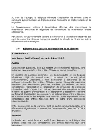 Au sein de l’Europe, la Belgique défendra l’application de critères clairs et
communs qui permettront un traitement plus homogène en matière d’asile et de
migration.

Le Gouvernement veillera à l’application effective des conventions de
réadmission existantes et négociera les conventions de réadmission encore
nécessaires.

Par ailleurs, le Gouvernement veillera à renforcer et à intensifier l’effectivité des
contrôles pour les citoyens européens pendant la période de 3 ans qui suit la
délivrance du titre de séjour.


    2.8.    Réforme de la Justice, renforcement de la sécurité

A titre indicatif.

Voir Accord institutionnel, partie I, 3.4. et 3.5.2.

Justice

L’organisation judiciaire, bien que restant une compétence fédérale, sera
fortement décentralisée et les entités fédérées y seront associées.

En matière de politique criminelle, les Communautés et les Régions
bénéficient déjà de compétences comportant un aspect pénal
(environnement, urbanisme…). Afin d’améliorer la cohérence de la
politique criminelle, les entités fédérées seront désormais associées
beaucoup plus étroitement pour les matières qui relèvent de leurs
compétences (participation à l’élaboration de circulaires de politiques
criminelles, droit d’injonction positive, transfert des compétences des
maisons de justice, participation à la désignation d’assesseurs siégeant
au Tribunal d’application des peines…). La collaboration entre le fédéral,
les Communautés et les Régions sera mise en œuvre rapidement après
concertation des entités fédérées dans le cadre d’une conférence
interministérielle.

Enfin, la protection de la jeunesse, déjà en partie communautarisée, sera
désormais intégralement du ressort des Communautés (avec la COCOM à
Bruxelles).

Sécurité

Le Fonds des calamités sera transféré aux Régions et la Politique des
grandes villes liée aux compétences des entités fédérées leur sera
transférée.
                                                                                  135
 