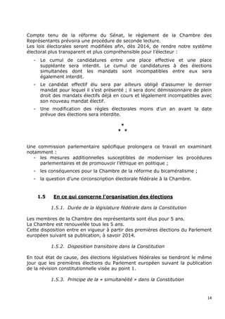 Compte tenu de la réforme du Sénat, le règlement de la Chambre des
Représentants prévoira une procédure de seconde lecture.
Les lois électorales seront modifiées afin, dès 2014, de rendre notre système
électoral plus transparent et plus compréhensible pour l’électeur :
  -    Le cumul de candidatures entre une place effective et une place
       suppléante sera interdit. Le cumul de candidatures à des élections
       simultanées dont les mandats sont incompatibles entre eux sera
       également interdit.
  -    Le candidat effectif élu sera par ailleurs obligé d’assumer le dernier
       mandat pour lequel il s’est présenté ; il sera donc démissionnaire de plein
       droit des mandats électifs déjà en cours et légalement incompatibles avec
       son nouveau mandat électif.
  -    Une modification des règles électorales moins d’un an avant la date
       prévue des élections sera interdite.

                                           *
                                          * *


Une commission parlementaire spécifique prolongera ce travail en examinant
notamment :
   - les mesures additionnelles susceptibles de moderniser les procédures
     parlementaires et de promouvoir l’éthique en politique ;
  -    les conséquences pour la Chambre de la réforme du bicaméralisme ;
  -    la question d’une circonscription électorale fédérale à la Chambre.


      1.5    En ce qui concerne l’organisation des élections

            1.5.1. Durée de la législature fédérale dans la Constitution

Les membres de la Chambre des représentants sont élus pour 5 ans.
La Chambre est renouvelée tous les 5 ans.
Cette disposition entre en vigueur à partir des premières élections du Parlement
européen suivant sa publication, à savoir 2014.

            1.5.2. Disposition transitoire dans la Constitution

En tout état de cause, des élections législatives fédérales se tiendront le même
jour que les premières élections du Parlement européen suivant la publication
de la révision constitutionnelle visée au point 1.

            1.5.3. Principe de la « simultanéité » dans la Constitution


                                                                                14
 