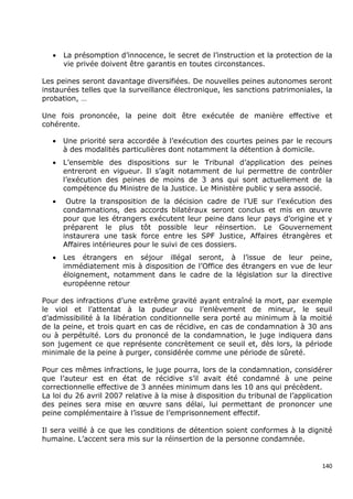•   La présomption d’innocence, le secret de l’instruction et la protection de la
       vie privée doivent être garantis en toutes circonstances.

Les peines seront davantage diversifiées. De nouvelles peines autonomes seront
instaurées telles que la surveillance électronique, les sanctions patrimoniales, la
probation, …

Une fois prononcée, la peine doit être exécutée de manière effective et
cohérente.

   •   Une priorité sera accordée à l’exécution des courtes peines par le recours
       à des modalités particulières dont notamment la détention à domicile.
   •   L’ensemble des dispositions sur le Tribunal d’application des peines
       entreront en vigueur. Il s’agit notamment de lui permettre de contrôler
       l’exécution des peines de moins de 3 ans qui sont actuellement de la
       compétence du Ministre de la Justice. Le Ministère public y sera associé.
   •    Outre la transposition de la décision cadre de l’UE sur l’exécution des
       condamnations, des accords bilatéraux seront conclus et mis en œuvre
       pour que les étrangers exécutent leur peine dans leur pays d’origine et y
       préparent le plus tôt possible leur réinsertion. Le Gouvernement
       instaurera une task force entre les SPF Justice, Affaires étrangères et
       Affaires intérieures pour le suivi de ces dossiers.
   •   Les étrangers en séjour illégal seront, à l’issue de leur peine,
       immédiatement mis à disposition de l’Office des étrangers en vue de leur
       éloignement, notamment dans le cadre de la législation sur la directive
       européenne retour

Pour des infractions d’une extrême gravité ayant entraîné la mort, par exemple
le viol et l’attentat à la pudeur ou l’enlèvement de mineur, le seuil
d’admissibilité à la libération conditionnelle sera porté au minimum à la moitié
de la peine, et trois quart en cas de récidive, en cas de condamnation à 30 ans
ou à perpétuité. Lors du prononcé de la condamnation, le juge indiquera dans
son jugement ce que représente concrètement ce seuil et, dès lors, la période
minimale de la peine à purger, considérée comme une période de sûreté.

Pour ces mêmes infractions, le juge pourra, lors de la condamnation, considérer
que l’auteur est en état de récidive s’il avait été condamné à une peine
correctionnelle effective de 3 années minimum dans les 10 ans qui précèdent.
La loi du 26 avril 2007 relative à la mise à disposition du tribunal de l’application
des peines sera mise en œuvre sans délai, lui permettant de prononcer une
peine complémentaire à l’issue de l’emprisonnement effectif.

Il sera veillé à ce que les conditions de détention soient conformes à la dignité
humaine. L’accent sera mis sur la réinsertion de la personne condamnée.


                                                                                  140
 