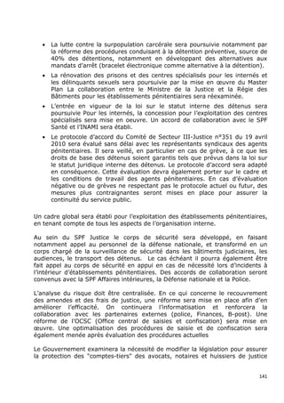 •   La lutte contre la surpopulation carcérale sera poursuivie notamment par
       la réforme des procédures conduisant à la détention préventive, source de
       40% des détentions, notamment en développant des alternatives aux
       mandats d’arrêt (bracelet électronique comme alternative à la détention).
   •   La rénovation des prisons et des centres spécialisés pour les internés et
       les délinquants sexuels sera poursuivie par la mise en œuvre du Master
       Plan La collaboration entre le Ministre de la Justice et la Régie des
       Bâtiments pour les établissements pénitentiaires sera réexaminée.
   •   L’entrée en vigueur de la loi sur le statut interne des détenus sera
       poursuivie Pour les internés, la concession pour l’exploitation des centres
       spécialisés sera mise en oeuvre. Un accord de collaboration avec le SPF
       Santé et l’INAMI sera établi.
   •   Le protocole d’accord du Comité de Secteur III-Justice n°351 du 19 avril
       2010 sera évalué sans délai avec les représentants syndicaux des agents
       pénitentiaires. Il sera veillé, en particulier en cas de grève, à ce que les
       droits de base des détenus soient garantis tels que prévus dans la loi sur
       le statut juridique interne des détenus. Le protocole d’accord sera adapté
       en conséquence. Cette évaluation devra également porter sur le cadre et
       les conditions de travail des agents pénitentiaires. En cas d’évaluation
       négative ou de grèves ne respectant pas le protocole actuel ou futur, des
       mesures plus contraignantes seront mises en place pour assurer la
       continuité du service public.

Un cadre global sera établi pour l’exploitation des établissements pénitentiaires,
en tenant compte de tous les aspects de l’organisation interne.

Au sein du SPF Justice le corps de sécurité sera développé, en faisant
notamment appel au personnel de la défense nationale, et transformé en un
corps chargé de la surveillance de sécurité dans les bâtiments judiciaires, les
audiences, le transport des détenus. Le cas échéant il pourra également être
fait appel au corps de sécurité en appui en cas de nécessité lors d’incidents à
l’intérieur d’établissements pénitentiaires. Des accords de collaboration seront
convenus avec la SPF Affaires intérieures, la Défense nationale et la Police.

L’analyse du risque doit être centralisée. En ce qui concerne le recouvrement
des amendes et des frais de justice, une réforme sera mise en place afin d’en
améliorer l’efficacité. On continuera l’informatisation et renforcera la
collaboration avec les partenaires externes (police, Finances, B-post). Une
réforme de l’OCSC (Office central de saisies et confiscation) sera mise en
œuvre. Une optimalisation des procédures de saisie et de confiscation sera
également menée après évaluation des procédures actuelles

Le Gouvernement examinera la nécessité de modifier la législation pour assurer
la protection des "comptes-tiers" des avocats, notaires et huissiers de justice


                                                                                141
 