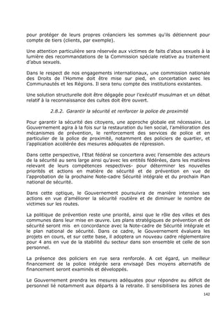 pour protéger de leurs propres créanciers les sommes qu'ils détiennent pour
compte de tiers (clients, par exemple).

Une attention particulière sera réservée aux victimes de faits d’abus sexuels à la
lumière des recommandations de la Commission spéciale relative au traitement
d’abus sexuels.

Dans le respect de nos engagements internationaux, une commission nationale
des Droits de l’Homme doit être mise sur pied, en concertation avec les
Communautés et les Régions. Il sera tenu compte des institutions existantes.

Une solution structurelle doit être dégagée pour l’exécutif musulman et un débat
relatif à la reconnaissance des cultes doit être ouvert.

          2.8.2. Garantir la sécurité et renforcer la police de proximité

Pour garantir la sécurité des citoyens, une approche globale est nécessaire. Le
Gouvernement agira à la fois sur la restauration du lien social, l’amélioration des
mécanismes de prévention, le renforcement des services de police et en
particulier de la police de proximité, notamment des policiers de quartier, et
l’application accélérée des mesures adéquates de répression.

Dans cette perspective, l’Etat fédéral se concertera avec l’ensemble des acteurs
de la sécurité au sens large ainsi qu’avec les entités fédérées, dans les matières
relevant de leurs compétences respectives- pour déterminer les nouvelles
priorités et actions en matière de sécurité et de prévention en vue de
l’approbation de la prochaine Note-cadre Sécurité intégrale et du prochain Plan
national de sécurité.

Dans cette optique, le Gouvernement poursuivra de manière intensive ses
actions en vue d’améliorer la sécurité routière et de diminuer le nombre de
victimes sur les routes.

La politique de prévention reste une priorité, ainsi que le rôle des villes et des
communes dans leur mise en œuvre. Les plans stratégiques de prévention et de
sécurité seront mis en concordance avec la Note-cadre de Sécurité intégrale et
le plan national de sécurité. Dans ce cadre, le Gouvernement évaluera les
projets en cours, et sur cette base, il adoptera un nouveau cadre réglementaire
pour 4 ans en vue de la stabilité du secteur dans son ensemble et celle de son
personnel.

La présence des policiers en rue sera renforcée. A cet égard, un meilleur
financement de la police intégrée sera envisagé Des moyens alternatifs de
financement seront examinés et développés.

Le Gouvernement prendra les mesures adéquates pour répondre au déficit de
personnel lié notamment aux départs à la retraite. Il sensibilisera les zones de
                                                                                142
 