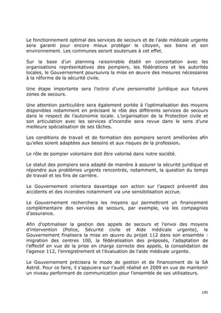 Le fonctionnement optimal des services de secours et de l’aide médicale urgente
sera garanti pour encore mieux protéger le citoyen, ses biens et son
environnement. Les communes seront soutenues à cet effet.

Sur la base d’un planning raisonnable établi en concertation avec les
organisations représentatives des pompiers, les fédérations et les autorités
locales, le Gouvernement poursuivra la mise en œuvre des mesures nécessaires
à la réforme de la sécurité civile.

Une étape importante sera l’octroi d’une personnalité juridique aux futures
zones de secours.

Une attention particulière sera également portée à l’optimalisation des moyens
disponibles notamment en précisant le rôle des différents services de secours
dans le respect de l’autonomie locale. L’organisation de la Protection civile et
son articulation avec les services d’incendie sera revue dans le sens d’une
meilleure spécialisation de ses tâches.

Les conditions de travail et de formation des pompiers seront améliorées afin
qu’elles soient adaptées aux besoins et aux risques de la profession.

Le rôle de pompier volontaire doit être valorisé dans notre société.

Le statut des pompiers sera adapté de manière à assurer la sécurité juridique et
répondre aux problèmes urgents rencontrés, notamment, la question du temps
de travail et les fins de carrière.

Le Gouvernement orientera davantage son action sur l’aspect préventif des
accidents et des incendies notamment via une sensibilisation accrue.

Le Gouvernement recherchera les moyens qui permettront un financement
complémentaire des services de secours, par exemple, via les compagnies
d’assurance.

Afin d’optimaliser la gestion des appels de secours et l’envoi des moyens
d’intervention (Police, Sécurité civile et Aide médicale urgente), le
Gouvernement finalisera la mise en œuvre du projet 112 dans son ensemble :
migration des centres 100, la fédéralisation des préposés, l’adaptation de
l’effectif en vue de la prise en charge correcte des appels, la consolidation de
l’agence 112, l’enregistrement et l’évaluation de l'aide médicale urgente.

Le Gouvernement précisera le mode de gestion et de financement de la SA
Astrid. Pour ce faire, il s’appuiera sur l’audit réalisé en 2009 en vue de maintenir
un niveau performant de communication pour l’ensemble de ses utilisateurs.



                                                                                 145
 