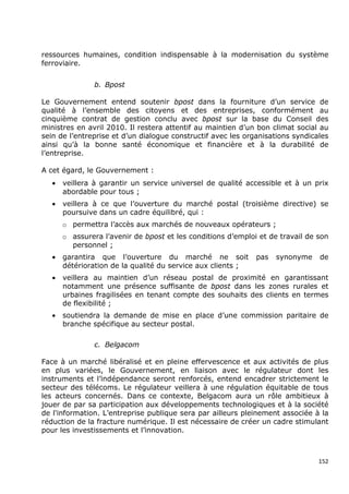 ressources humaines, condition indispensable à la modernisation du système
ferroviaire.


                b. Bpost

Le Gouvernement entend soutenir bpost dans la fourniture d’un service de
qualité à l’ensemble des citoyens et des entreprises, conformément au
cinquième contrat de gestion conclu avec bpost sur la base du Conseil des
ministres en avril 2010. Il restera attentif au maintien d’un bon climat social au
sein de l’entreprise et d’un dialogue constructif avec les organisations syndicales
ainsi qu’à la bonne santé économique et financière et à la durabilité de
l’entreprise.

A cet égard, le Gouvernement :
   •   veillera à garantir un service universel de qualité accessible et à un prix
       abordable pour tous ;
   •   veillera à ce que l’ouverture du marché postal (troisième directive) se
       poursuive dans un cadre équilibré, qui :
       o permettra l’accès aux marchés de nouveaux opérateurs ;
       o assurera l’avenir de bpost et les conditions d’emploi et de travail de son
         personnel ;
   •   garantira que l’ouverture du marché ne soit            pas   synonyme    de
       détérioration de la qualité du service aux clients ;
   •   veillera au maintien d’un réseau postal de proximité en garantissant
       notamment une présence suffisante de bpost dans les zones rurales et
       urbaines fragilisées en tenant compte des souhaits des clients en termes
       de flexibilité ;
   •   soutiendra la demande de mise en place d’une commission paritaire de
       branche spécifique au secteur postal.

                c. Belgacom

Face à un marché libéralisé et en pleine effervescence et aux activités de plus
en plus variées, le Gouvernement, en liaison avec le régulateur dont les
instruments et l’indépendance seront renforcés, entend encadrer strictement le
secteur des télécoms. Le régulateur veillera à une régulation équitable de tous
les acteurs concernés. Dans ce contexte, Belgacom aura un rôle ambitieux à
jouer de par sa participation aux développements technologiques et à la société
de l'information. L’entreprise publique sera par ailleurs pleinement associée à la
réduction de la fracture numérique. Il est nécessaire de créer un cadre stimulant
pour les investissements et l’innovation.



                                                                                152
 