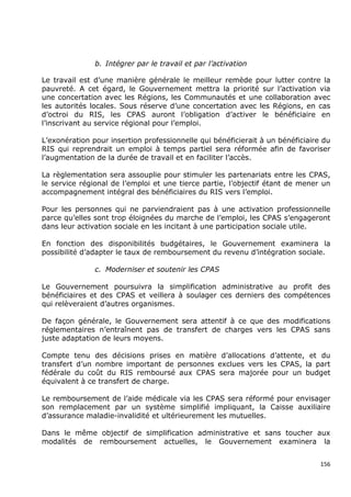 b. Intégrer par le travail et par l’activation

Le travail est d’une manière générale le meilleur remède pour lutter contre la
pauvreté. A cet égard, le Gouvernement mettra la priorité sur l’activation via
une concertation avec les Régions, les Communautés et une collaboration avec
les autorités locales. Sous réserve d’une concertation avec les Régions, en cas
d’octroi du RIS, les CPAS auront l’obligation d’activer le bénéficiaire en
l’inscrivant au service régional pour l’emploi.

L’exonération pour insertion professionnelle qui bénéficierait à un bénéficiaire du
RIS qui reprendrait un emploi à temps partiel sera réformée afin de favoriser
l’augmentation de la durée de travail et en faciliter l’accès.

La règlementation sera assouplie pour stimuler les partenariats entre les CPAS,
le service régional de l’emploi et une tierce partie, l’objectif étant de mener un
accompagnement intégral des bénéficiaires du RIS vers l’emploi.

Pour les personnes qui ne parviendraient pas à une activation professionnelle
parce qu’elles sont trop éloignées du marche de l’emploi, les CPAS s’engageront
dans leur activation sociale en les incitant à une participation sociale utile.

En fonction des disponibilités budgétaires, le Gouvernement examinera la
possibilité d’adapter le taux de remboursement du revenu d’intégration sociale.

               c. Moderniser et soutenir les CPAS

Le Gouvernement poursuivra la simplification administrative au profit des
bénéficiaires et des CPAS et veillera à soulager ces derniers des compétences
qui relèveraient d’autres organismes.

De façon générale, le Gouvernement sera attentif à ce que des modifications
réglementaires n’entraînent pas de transfert de charges vers les CPAS sans
juste adaptation de leurs moyens.

Compte tenu des décisions prises en matière d’allocations d’attente, et du
transfert d’un nombre important de personnes exclues vers les CPAS, la part
fédérale du coût du RIS remboursé aux CPAS sera majorée pour un budget
équivalent à ce transfert de charge.

Le remboursement de l’aide médicale via les CPAS sera réformé pour envisager
son remplacement par un système simplifié impliquant, la Caisse auxiliaire
d’assurance maladie-invalidité et ultérieurement les mutuelles.

Dans le même objectif de simplification administrative et sans toucher aux
modalités de remboursement actuelles, le Gouvernement examinera la


                                                                                156
 