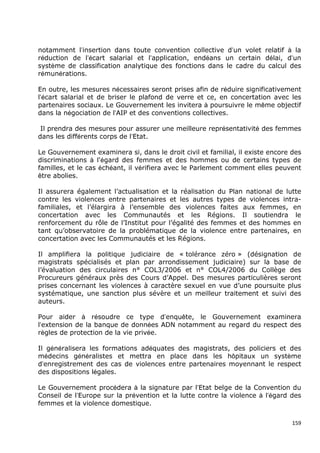 notamment l’insertion dans toute convention collective d’un volet relatif à la
réduction de l’écart salarial et l’application, endéans un certain délai, d’un
système de classification analytique des fonctions dans le cadre du calcul des
rémunérations.

En outre, les mesures nécessaires seront prises afin de réduire significativement
l’écart salarial et de briser le plafond de verre et ce, en concertation avec les
partenaires sociaux. Le Gouvernement les invitera à poursuivre le même objectif
dans la négociation de l’AIP et des conventions collectives.

 Il prendra des mesures pour assurer une meilleure représentativité des femmes
dans les différents corps de l’Etat.

Le Gouvernement examinera si, dans le droit civil et familial, il existe encore des
discriminations à l'égard des femmes et des hommes ou de certains types de
familles, et le cas échéant, il vérifiera avec le Parlement comment elles peuvent
être abolies.

Il assurera également l’actualisation et la réalisation du Plan national de lutte
contre les violences entre partenaires et les autres types de violences intra-
familiales, et l’élargira à l’ensemble des violences faites aux femmes, en
concertation avec les Communautés et les Régions. Il soutiendra le
renforcement du rôle de l’Institut pour l’égalité des femmes et des hommes en
tant qu’observatoire de la problématique de la violence entre partenaires, en
concertation avec les Communautés et les Régions.

Il amplifiera la politique judiciaire de « tolérance zéro » (désignation de
magistrats spécialisés et plan par arrondissement judiciaire) sur la base de
l’évaluation des circulaires n° COL3/2006 et n° COL4/2006 du Collège des
Procureurs généraux près des Cours d’Appel. Des mesures particulières seront
prises concernant les violences à caractère sexuel en vue d’une poursuite plus
systématique, une sanction plus sévère et un meilleur traitement et suivi des
auteurs.

Pour aider à résoudre ce type d’enquête, le Gouvernement examinera
l’extension de la banque de données ADN notamment au regard du respect des
règles de protection de la vie privée.

Il généralisera les formations adéquates des magistrats, des policiers et des
médecins généralistes et mettra en place dans les hôpitaux un système
d’enregistrement des cas de violences entre partenaires moyennant le respect
des dispositions légales.

Le Gouvernement procédera à la signature par l’Etat belge de la Convention du
Conseil de l’Europe sur la prévention et la lutte contre la violence à l’égard des
femmes et la violence domestique.


                                                                                159
 