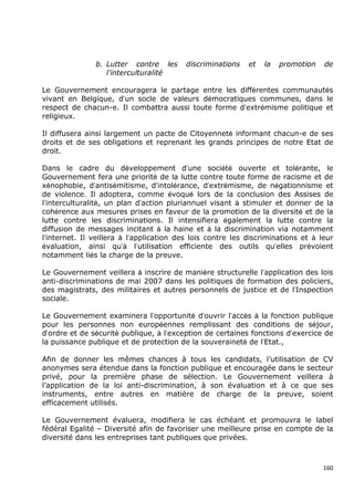 b. Lutter contre les       discriminations   et   la   promotion   de
                  l’interculturalité

Le Gouvernement encouragera le partage entre les différentes communautés
vivant en Belgique, d’un socle de valeurs démocratiques communes, dans le
respect de chacun-e. Il combattra aussi toute forme d’extrémisme politique et
religieux.

Il diffusera ainsi largement un pacte de Citoyenneté informant chacun-e de ses
droits et de ses obligations et reprenant les grands principes de notre Etat de
droit.

Dans le cadre du développement d’une société ouverte et tolérante, le
Gouvernement fera une priorité de la lutte contre toute forme de racisme et de
xénophobie, d’antisémitisme, d’intolérance, d’extrémisme, de négationnisme et
de violence. Il adoptera, comme évoqué lors de la conclusion des Assises de
l’interculturalité, un plan d’action pluriannuel visant à stimuler et donner de la
cohérence aux mesures prises en faveur de la promotion de la diversité et de la
lutte contre les discriminations. Il intensifiera également la lutte contre la
diffusion de messages incitant à la haine et à la discrimination via notamment
l’internet. Il veillera à l’application des lois contre les discriminations et à leur
évaluation, ainsi qu’à l’utilisation efficiente des outils qu’elles prévoient
notamment liés la charge de la preuve.

Le Gouvernement veillera à inscrire de manière structurelle l’application des lois
anti-discriminations de mai 2007 dans les politiques de formation des policiers,
des magistrats, des militaires et autres personnels de justice et de l’Inspection
sociale.

Le Gouvernement examinera l’opportunité d’ouvrir l’accès à la fonction publique
pour les personnes non européennes remplissant des conditions de séjour,
d’ordre et de sécurité publique, à l’exception de certaines fonctions d’exercice de
la puissance publique et de protection de la souveraineté de l’Etat.,

Afin de donner les mêmes chances à tous les candidats, l’utilisation de CV
anonymes sera étendue dans la fonction publique et encouragée dans le secteur
privé, pour la première phase de sélection. Le Gouvernement veillera à
l’application de la loi anti-discrimination, à son évaluation et à ce que ses
instruments, entre autres en matière de charge de la preuve, soient
efficacement utilisés.

Le Gouvernement évaluera, modifiera le cas échéant et promouvra le label
fédéral Egalité – Diversité afin de favoriser une meilleure prise en compte de la
diversité dans les entreprises tant publiques que privées.



                                                                                  160
 