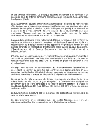 et des affaires intérieures. La Belgique œuvrera également à la définition d'un
ensemble clair de critères communs permettant une évaluation homogène dans
les dossiers d'asile.

Le Gouvernement souscrit entièrement à l’ambition de l’Europe de renforcer son
rôle d’acteur sur la scène internationale en développant une politique étrangère
européenne complète et cohérente, en ce compris une politique de sécurité, de
défense et de développement. Dans le respect de la souveraineté des Etats
membres, l’Europe doit pouvoir parler d’une seule voix sur la scène
internationale et favoriser un maximum de coopération.

Au regard du printemps arabe notamment, l’Union européenne doit renforcer sa
politique de voisinage et devenir un acteur privilégié au Moyen-Orient et dans la
Méditerranée. La Belgique défendra une approche pragmatique, fondée sur des
projets concrets et l’implication d’institutions telles que la Banque Européenne
d’Investissement et la Banque Européenne pour la Reconstruction et le
Développement.

L’Europe doit se poser comme un véritable interlocuteur des pays émergents et
des grandes puissances. Elle doit ainsi notamment s’employer à consolider sa
relation équilibrée avec les Etats-Unis et mettre en place un partenariat actif
avec l’Afrique.

L’Europe doit œuvrer au renforcement du multilatéralisme notamment en
consolidant sa position au sein des Nations Unies mais également dans d’autres
enceintes multilatérales. Elle doit également renforcer sa place dans les groupes
informels comme le G20 tout en contribuant à légitimer leurs orientations.

La poursuite de l’élargissement de l’Union européenne constitue toujours un
thème important de l’ordre du jour européen. Le Gouvernement souligne non
seulement que les pays candidats à l’adhésion doivent satisfaire à toutes les
conditions d’adhésion. De plus, l’Union elle-même doit être prête et en mesure
de les accueillir.

Le Gouvernement n’exclura pas le recours à des coopérations renforcées là où
cela s’avérera nécessaire.

Le Gouvernement, en coopération avec les entités fédérées, accordera une
attention particulière à la transposition de la législation européenne.




                                                                              165
 