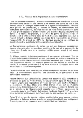 3.4.2. Présence de la Belgique sur la scène internationale

Dans un contexte mondialisé, l’action du Gouvernement en matière de politique
extérieure sera basée sur des valeurs et la défense des points de vue et des
intérêts belges à l’étranger, notamment via la diplomatie économique. Elle aura
pour priorité de promouvoir, à travers le monde, le renforcement des
institutions démocratiques, de l’Etat de droit et de la bonne gouvernance dans
un plus grand respect des droits humains. Une attention toute particulière sera
portée à la liberté d’expression, la question de genre, la justice sociale et
climatique et la lutte contre la peine de mort. Dans une approche basée sur le
respect mutuel, la Belgique adhère au principe de la responsabilité de protéger
(responsibility to protect ou R2P). La Belgique poursuivra sa politique de
coopération active avec les juridictions pénales internationales.

Le Gouvernement continuera de porter, au sein des instances européennes
comme internationales, les questions relatives à la paix et la démocratie. La
région des Grands Lacs et le pourtour méditerranéen seront à cet égard
prioritaires.

En Afrique centrale, la Belgique continuera à promouvoir activement l’Etat de
droit en luttant contre l’impunité, surtout concernant les violences sexuelles. La
transparence dans l’exploitation des ressources naturelles sera promue au profit
des populations locales. La Belgique poursuivra ses efforts en matière de
soutien à la bonne gouvernance et de lutte contre la corruption. Enfin, elle
encouragera la coopération régionale.

Les révolutions en cours dans les pays arabes ouvrent une nouvelle ère pour ces
pays. Le Gouvernement accordera une attention toute particulière à ces
démocraties naissantes.

Faisant référence aux Conclusions du Conseil du 8 décembre 2009 portant sur le
processus de paix au Proche-Orient, le Gouvernement agira en faveur de la
« reprise urgente des négociations en vue de parvenir à une solution fondée sur
la coexistence de deux Etats, avec l’Etat d’Israël et un Etat de Palestine
indépendant, démocratique, d’un seul tenant et viable, coexistants dans la paix
et la sécurité ». Le Gouvernement rappelle que « l’Union européenne ne
reconnaîtra aucune modification du tracé des frontières d’avant 1967, y compris
en ce qui concerne Jérusalem, qui n’aurait pas été approuvé par les parties ».

Puisqu’il n’y a pas de bonnes relations multilatérales sans bonnes relations
bilatérales, la Belgique veillera à renforcer ses relations bilatérales politiques et
économiques avec les pays émergents, les BRICS et les Etats-Unis.




                                                                                  166
 