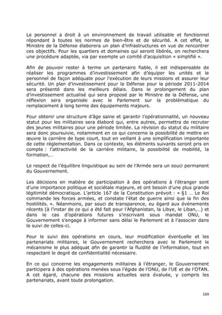 Le personnel a droit à un environnement de travail utilisable et fonctionnel
répondant à toutes les normes de bien-être et de sécurité. A cet effet, le
Ministre de la Défense élaborera un plan d’infrastructures en vue de rencontrer
ces objectifs. Pour les quartiers et domaines qui seront libérés, on recherchera
une procédure adaptée, via par exemple un comité d’acquisition « simplifié ».

Afin de pouvoir rester à terme un partenaire fiable, il est indispensable de
réaliser les programmes d’investissement afin d’équiper les unités et le
personnel de façon adéquate pour l’exécution de leurs missions et assurer leur
sécurité. Un plan d’investissement pour la Défense pour la période 2011-2014
sera présenté dans les meilleurs délais. Dans le prolongement du plan
d’investissement actualisé qui sera proposé par le Ministre de la Défense, une
réflexion sera organisée avec le Parlement sur la problématique du
remplacement à long terme des équipements majeurs.

Pour obtenir une structure d’âge saine et garantir l’opérationnalité, un nouveau
statut pour les militaires sera élaboré qui, entre autres, permettra de recruter
des jeunes militaires pour une période limitée. La révision du statut du militaire
sera donc poursuivie, notamment en ce qui concerne la possibilité de mettre en
œuvre la carrière de type court, tout en veillant à une simplification importante
de cette réglementation. Dans ce contexte, les éléments suivants seront pris en
compte : l’attractivité de la carrière militaire, la possibilité de mobilité, la
formation,…

Le respect de l’équilibre linguistique au sein de l’Armée sera un souci permanent
du Gouvernement.

Les décisions en matière de participation à des opérations à l’étranger sont
d’une importance politique et sociétale majeure, et ont besoin d’une plus grande
légitimité démocratique. L’article 167 de la Constitution prévoit : « §1 … Le Roi
commande les forces armées, et constate l'état de guerre ainsi que la fin des
hostilités. ». Néanmoins, par souci de transparence, eu égard aux événements
récents (à l’instar de ce qui a été fait pour l’Afghanistan, la Libye, le Liban,…) et
dans le cas d’opérations futures s’inscrivant sous mandat ONU, le
Gouvernement s’engage à informer sans délai le Parlement et à l’associer dans
le suivi de celles-ci.

Pour le suivi des opérations en cours, leur modification éventuelle et les
partenariats militaires, le Gouvernement recherchera avec le Parlement le
mécanisme le plus adéquat afin de garantir la fluidité de l’information, tout en
respectant le degré de confidentialité nécessaire.

En ce qui concerne les engagements militaires à l’étranger, le Gouvernement
participera à des opérations menées sous l’égide de l’ONU, de l’UE et de l’OTAN.
A cet égard, chacune des missions actuelles sera évaluée, y compris les
partenariats, avant toute prolongation.


                                                                                  169
 