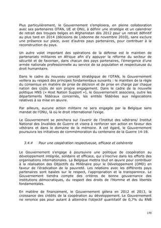 Plus particulièrement, le Gouvernement s’emploiera, en pleine collaboration
avec ses partenaires OTAN, UE et ONU, à définir une stratégie et un calendrier
de retrait des troupes belges en Afghanistan dès 2012 pour un retrait définitif
au plus tard en 2014 (décisions de Lisbonne de novembre 2010), sans exclure
une présence sur place, avec d’autres pays partenaires, pour contribuer à la
reconstruction du pays.

Un autre volet important des opérations de la défense est le maintien de
partenariats militaires en Afrique afin d’y appuyer la réforme du secteur de
sécurité et de favoriser, dans chacun des pays partenaires, l’émergence d’une
armée nationale professionnelle au service de sa population et respectueuse du
droit humanitaire.

Dans le cadre du nouveau concept stratégique de l’OTAN, le Gouvernement
veillera au respect des principes fondamentaux suivants : le maintien de la règle
du consensus en matière de prise de décision et de prise en charge par chaque
nation des coûts de son propre engagement. Dans le cadre de la nouvelle
politique HNS (« Host Nation Support »), le Gouvernement associera, outre les
départements fédéraux concernés, les entités fédérées aux négociations
relatives à sa mise en œuvre.

Par ailleurs, aucune action militaire ne sera engagée par la Belgique sans
mandat de l’ONU, là où le droit international l’exige.

Le Gouvernement se penchera sur l’avenir de l’Institut des vétérans/ Institut
National des Invalides de Guerre et visera à renforcer son action en faveur des
vétérans et dans le domaine de la mémoire. A cet égard, le Gouvernement
poursuivra les initiatives de commémoration du centenaire de la Guerre 14-18.


   3.4.4    Pour une coopération respectueuse, efficace et cohérente

Le Gouvernement s’engage à poursuivre une politique de coopération au
développement intégrée, solidaire et efficace, qui s’inscrive dans les efforts des
organisations internationales. La Belgique mettra tout en œuvre pour contribuer
à la réalisation des Objectifs du Millénaire pour le Développement (OMD) en
faveur de l’éradication de la pauvreté. Les relations avec les différents pays
partenaires sont basées sur le respect, l’appropriation et la transparence. Le
Gouvernement tiendra compte des critères de bonne gouvernance des
institutions démocratiques, du respect des droits de l’Homme et des libertés
fondamentales.

En matière de financement, le Gouvernement gèlera en 2012 et 2013, la
croissance des crédits de la coopération au développement. Le Gouvernement
ne renonce pas pour autant à atteindre l’objectif quantitatif de 0,7% du RNB



                                                                               170
 
