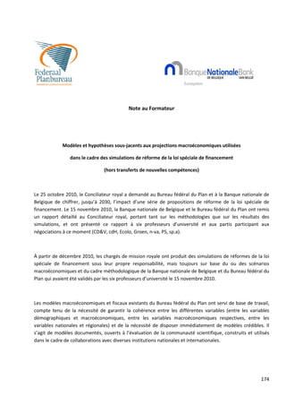 Note au Formateur




            Modèles et hypothèses sous jacents aux projections macroéconomiques utilisées
                                  sous-jacents

                dans le cadre des simulations de réforme de la loi spéciale de financement

                               (hors transferts de nouvelles compétences)



Le 25 octobre 2010, le Conciliateur royal a demandé au Bureau fédéral du Plan et à la Banque nationale de
Belgique de chiffrer, jusqu’à 2030, l’impact d’une série de propositions de réforme de la loi spéciale de
financement. Le 15 novembre 2010, la Banque nationale de Belgique et le Bureau fédéral du Plan ont remis
un rapport détaillé au Conciliateur royal, portant tant sur les méthodologies que sur les résultats des
         rt
simulations, et ont présenté ce rapport à six professeurs d’université et aux partis participant aux
négociations à ce moment (CD&V, cdH, Ecolo, Groen, nn-va, PS, sp.a).



À partir de décembre 2010, les chargés de mission royale ont produit des simulations de réformes de la loi
spéciale de financement sous leur propre responsabilité, mais toujours sur base du ou des scénarios
macroéconomiques et du cadre méthodologique de la Banque nationale de Belgique et du Bureau fédéral du
                                  méthodologique
Plan qui avaient été validés par les six professeurs d’université le 15 novembre 2010.



Les modèles macroéconomiques et fiscaux existants du Bureau fédéral du Plan ont servi de base de travail
                                                                                                  travail,
compte tenu de la nécessité de garantir la cohérence entre les différentes variables (entre les variables
démographiques et macroéconomiques, entre les variables macroéconomiques respectives, entre les
variables nationales et régionales) et de la nécessité de disposer immédiatement de modèles crédibles. Il
                                             nécessité
s’agit de modèles documentés, ouverts à l’évaluation de la communauté scientifique, construits et utilisés
dans le cadre de collaborations avec diverses institutions nationales et internationales.




                                                                                                      174
 