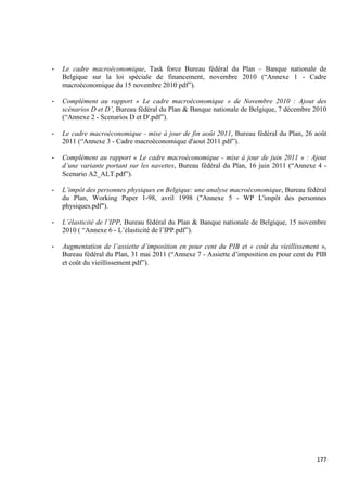 -   Le cadre macroéconomique, Task force Bureau fédéral du Plan – Banque nationale de
    Belgique sur la loi spéciale de financement, novembre 2010 (“Annexe 1 - Cadre
    macroéconomique du 15 novembre 2010 pdf”).

-   Complément au rapport « Le cadre macroéconomique » de Novembre 2010 : Ajout des
    scénarios D et D’, Bureau fédéral du Plan & Banque nationale de Belgique, 7 décembre 2010
    (“Annexe 2 - Scenarios D et D'.pdf”).

-   Le cadre macroéconomique - mise à jour de fin août 2011, Bureau fédéral du Plan, 26 août
    2011 (“Annexe 3 - Cadre macroéconomique d'aout 2011.pdf”).

-   Complément au rapport « Le cadre macroéconomique - mise à jour de juin 2011 » : Ajout
    d’une variante portant sur les navettes, Bureau fédéral du Plan, 16 juin 2011 (“Annexe 4 -
    Scenario A2_ALT.pdf”).

-   L’impôt des personnes physiques en Belgique: une analyse macroéconomique, Bureau fédéral
    du Plan, Working Paper 1-98, avril 1998 ("Annexe 5 - WP L'impôt des personnes
    physiques.pdf").

-   L’élasticité de l’IPP, Bureau fédéral du Plan & Banque nationale de Belgique, 15 novembre
    2010 ( “Annexe 6 - L’élasticité de l’IPP.pdf”).

-   Augmentation de l’assiette d’imposition en pour cent du PIB et « coût du vieillissement »,
    Bureau fédéral du Plan, 31 mai 2011 (“Annexe 7 - Assiette d’imposition en pour cent du PIB
    et coût du vieillissement.pdf”).




                                                                                          177
 