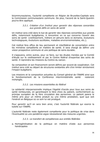 bicommunautaires, l’autorité compétente en Région de Bruxelles-Capitale sera
la Commission communautaire commune. De plus, l'accord de la Saint-Quentin
pourra être appliqué.

          3.2.1. Création d’un Institut pour garantir des réponses concertées
                 aux grands défis en soins de santé

Un institut sera créé dans le but de garantir des réponses concertées aux grands
défis, notamment budgétaires, à rencontrer en ce qui concerne l’avenir des
soins de santé (vieillissement, métiers en pénurie dans ce domaine, évolutions
technologiques, évolutions sociétales, maladies environnementales, etc.).

Cet institut fera office de lieu permanent et interfédéral de concertation entre
les ministres compétents en matière de santé. Il sera chargé de définir une
vision prospective commune et une politique de soins durable.

Il s’appuiera, entre autres, pour ce faire, sur les études menées par le Comité
d’étude sur le vieillissement et par le Centre fédéral d’expertise des soins de
santé. Il reprendra les missions du Centre du cancer.

Sa composition et son financement seront définis par accord de coopération. Cet
institut sera créé au départ de structures existantes afin d’en limiter strictement
l’impact budgétaire.

Les missions et la composition actuelles du Conseil général de l’INAMI ainsi que
le fonctionnement de la Conférence interministérielle santé            resteront
inchangés.

          3.2.2. Les missions essentielles du fédéral

La solidarité interpersonnelle implique l’égalité d’accès pour tous aux soins de
santé remboursés, en garantissant le libre choix du patient, conformément au
principe européen de la libre circulation des personnes. Le patient paiera le
même prix pour un même produit ou une même prestation, quel que soit
l’endroit en Belgique où ce soin lui est prodigué.

Pour garantir qu’il en sera bien ainsi, c’est l’autorité fédérale qui exerce la
tutelle sur l’INAMI.

L’autorité fédérale reste également compétente pour la politique de crise dans
l’éventualité où une pandémie aigüe nécessiterait des mesures urgentes.

          3.2.3. Le transfert de compétences aux entités fédérées

a. Homogénéisation     de   la   politique   en   matière   d’aide   aux   personnes
   handicapées


                                                                                  36
 
