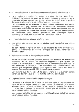c. Homogénéisation de la politique des personnes âgées et soins long care

-   La compétence complète (y compris la fixation du prix réclamé aux
    résidents) en matière de maisons de repos, maisons de repos et soins,
    centres de soins de jour, centres de court séjour, services G isolés et services
    Sp isolés sera intégralement transférée aux Communautés.
-   Les conventions de revalidation suivantes seront transférées aux entités
    fédérées : ORL, psy, toxicomanes, malentendants, déficiences visuelles,
    rééducation psycho-sociale pour adultes, rééducation fonctionnelle pour les
    troubles précoces des interactions parents -enfants, autisme, établissements
    de rééducation pour enfants présentant une pathologie médico-
    psychologique grave, établissements de rééducation motrice.

d. Homogénéisation des soins de santé mentale:

-   Les plateformes de soins de santé mentale sont transférées aux entités
    fédérées.
-   La compétence complète en matière de maisons de soins psychiatriques
    (MSP) et d’initiatives d’habitation protégée (IHP) sera transférée aux
    Communautés.

e. Homogénéisation de la politique de prévention

-   Seules les entités fédérées peuvent prendre des initiatives en matière de
    prévention. Si ces actions de prévention supposent la participation des
    prestataires de soins par l’intermédiaire d’actes remboursables (par exemple
    des honoraires de dépistage ou les honoraires pour l’administration d’un
    vaccin), ces prestations pourront être honorées par l’INAMI. Ces accords
    peuvent être conclus avec l’INAMI de manière asymétrique.
-   Les moyens que le fédéral affecte actuellement à la prévention seront
    transférés, de même que le Fonds de lutte contre les assuétudes.

f. Organisation des soins de santé de première ligne

-   Le soutien aux métiers de la santé de première ligne et l’organisation des
    soins de première ligne (fonds Impulseo, cercles de médecins généralistes,
    Réseaux Locaux Multidisciplinaires (RLM), Services Intégrés de Soins à
    Domicile (SISD), actions de prévention menées par les dentistes...) seront
    transférés aux entités fédérées.
-   Les réseaux palliatifs et les équipes multidisciplinaires palliatives seront
    transférés aux entités fédérées.




                                                                                  38
 