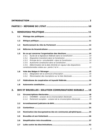 INTRODUCTION ..................................................................................... 2

PARTIE I - RÉFORME DE L’ETAT ........................................................... 10

1.     RENOUVEAU POLITIQUE .............................................................. 11

       1.1    Pilotage des politiques ............................................................................ 11

       1.2    Ethique politique ..................................................................................... 11

       1.3    Renforcement du rôle du Parlement ....................................................... 12

       1.4    Réforme du bicaméralisme ..................................................................... 13

       1.5    En ce qui concerne l’organisation des élections ...................................... 14
              1.5.1. Durée de la législature fédérale dans la Constitution ........................... 14
              1.5.2. Disposition transitoire dans la Constitution ........................................ 14
              1.5.3. Principe de la « simultanéité » dans la Constitution............................. 14
              1.5.4. Autonomie constitutive dans la Constitution ....................................... 15
              1.5.5. Détermination de la date d’entrée en vigueur des dispositions
              constitutionnelles visées aux points 3 et 4.................................................... 15

       1.6    Vote des Belges à l’étranger ................................................................... 15
              1.6.1. Désignation de la commune d’inscription ........................................... 15
              1.6.2. Pérennisation des inscriptions sur la liste électorale ............................ 16

       1.7    Fédéralisme de coopération et loyauté fédérale...................................... 16

       1.8    Autonomie constitutive ........................................................................... 17


2.     BHV ET BRUXELLES : SOLUTION COMMUNAUTAIRE DURABLE ..... 18

       2.1    Circonscriptions électorales .................................................................... 18
              2.1.1. CHAMBRE : scission de la circonscription électorale ............................ 18
              2.1.2. Parlement européen : scission de la circonscription électorale .............. 19

       2.2    Arrondissement judiciaire de BHV........................................................... 20

       2.3    Contentieux ............................................................................................ 24

       2.4    Nomination des bourgmestres des six communes périphériques ............ 25

       2.5    Bruxelles et son hinterland ..................................................................... 26

       2.6    Simplification intra bruxelloise ............................................................... 27

       2.7    Lutte contre les discriminations .............................................................. 32

                                                                                                                       4
 