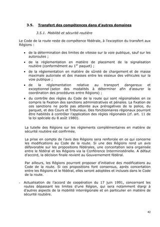 3.5.    Transfert des compétences dans d’autres domaines

               3.5.1. Mobilité et sécurité routière

Le Code de la route reste de compétence fédérale, à l’exception du transfert aux
Régions :

    •    de la détermination des limites de vitesse sur la voie publique, sauf sur les
         autoroutes ;
    •    de la réglementation en matière de placement de la signalisation
         routière (conformément au 1er paquet) ;
    •    de la réglementation en matière de sûreté de chargement et de masse
         maximale autorisée et des masses entre les essieux des véhicules sur la
         voie publique ;
    •    de    la   réglementation    relative  au    transport dangereux           et
         exceptionnel (selon des modalités à déterminer afin d’assurer              la
         coordination des procédures entre Régions) ;
    •    du contrôle des règles du Code de la route qui sont régionalisées en ce
         compris la fixation des sanctions administratives et pénales. La fixation de
         ces sanctions ne porte pas atteinte aux prérogatives de la police, du
         parquet, et des Cours et Tribunaux. Des fonctionnaires régionaux pourront
         être habilités à contrôler l’application des règles régionales (cf. art. 11 de
         la loi spéciale du 8 août 1980).

    La tutelle des Régions sur les règlements complémentaires en matière de
    sécurité routière est confirmée.

    La prise en compte de l’avis des Régions sera renforcée en ce qui concerne
    les modifications au Code de la route. Si une des Régions rend un avis
    défavorable sur les propositions fédérales, une concertation sera organisée
    entre le fédéral et les Régions via la Conférence Interministérielle. A défaut
    d’accord, la décision finale revient au Gouvernement fédéral.

    Par ailleurs, les Régions pourront proposer d’initiative des modifications au
    Code de la route. Si ces propositions font consensus, après concertation
    entre les Régions et le fédéral, elles seront adoptées et incluses dans le Code
    de la route.

-   Actualisation de l’accord de coopération du 17 juin 1991, concernant les
    routes dépassant les limites d’une Région, qui sera notamment élargi à
    d’autres aspects de la mobilité interrégionale et en particulier en matière de
    sécurité routière.




                                                                                     42
 