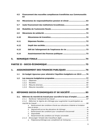4.5    Financement des nouvelles compétences transférées aux Communautés
             62

      4.6    Mécanismes de responsabilisation pension et climat .............................. 63

      4.7    Juste financement des institutions bruxelloises...................................... 64

      4.8    Modalités de l’autonomie fiscale ............................................................. 68

      4.9    Mécanisme de solidarité ......................................................................... 72

      4.10            Mécanismes de transition.............................................................. 72

      4.11            Dépenses fiscales .......................................................................... 72

      4.12            Impôt des sociétés ........................................................................ 72

      4.13            Défi de l’allongement de l’espérance de vie .................................. 73

      4.14            Assainissement des finances publiques ........................................ 73


5.    REMARQUE FINALE ...................................................................... 74

PARTIE II - SOCIO-ÉCONOMIQUE ........................................................ 75

1.    ASSAINISSEMENT DES FINANCES PUBLIQUES ............................ 76

      1.1    Un budget rigoureux pour atteindre l’équilibre budgétaire en 2015 ....... 76

      1.2    Les mesures budgétaires proposées ....................................................... 77
             1.2.1. Dépenses ...................................................................................... 77
             1.2.2. Recettes ........................................................................................ 80
             1.2.3. Mesures diverses ............................................................................ 81
             1.2.4. Mesures nouvelles .......................................................................... 84


2.    RÉFORMES SOCIO-ÉCONOMIQUES ET DE SOCIÉTÉ ...................... 85

      2.1.   Réforme du marché du travail pour accroître le taux d’emploi ................ 85
             2.1.1. Renforcer l’attractivité du travail ...................................................... 87
             2.1.2. Réformer le régime de chômage pour augmenter la participation au
             marché du travail....................................................................................... 88
                      a. Renforcement des conditions d’accès aux allocations d’attente et limitation
                      dans le temps ....................................................................................................................................... 88
                      b. Dégressivité accrue des allocations de chômage ........................................................... 89
                      c. Renforcement des conditions pour complément d’ancienneté .................................. 90
                      d. Disponibilité .................................................................................................................................. 90
                      e. Resserrement des conditions de l’emploi convenable .................................................. 91
             2.1.3.     Encourager l’emploi des travailleurs âgés .......................................... 91
                      a.     Prépensions/chômage avec complément de l’entreprise............................................. 91


                                                                                                                                                                           6
 