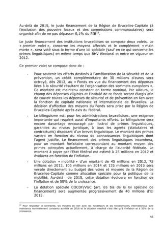 Au-delà de 2015, le juste financement de la Région de Bruxelles-Capitale (à
l’exclusion des pouvoirs locaux et des commissions communautaires) sera
organisé afin de ne pas dépasser 0,1% du PIB33.

Le juste financement des institutions bruxelloises se compose deux volets. Le
« premier volet », concerne les moyens affectés et le complément « main
morte », sera voté sous la forme d’une loi spéciale (sauf en ce qui concerne les
primes linguistiques) en même temps que BHV électoral et entre en vigueur en
2012.

Ce premier volet se compose donc de :

      -     Pour soutenir les efforts destinés à l'amélioration de la sécurité et de la
            prévention, un crédit complémentaire de 30 millions d'euros sera
            octroyé, dès 2012, au « Fonds en vue du financement des dépenses
            liées à la sécurité résultant de l'organisation des sommets européens ».
            Ce montant est maintenu constant en terme nominal. Par ailleurs, le
            champ des dépenses éligibles et l'intitulé de ce fonds seront élargis afin
            de couvrir toutes les dépenses de sécurité et de prévention en lien avec
            la fonction de capitale nationale et internationale de Bruxelles. La
            décision d'affection des moyens du Fonds sera prise par la Région de
            Bruxelles-Capitale après avis du fédéral.
      -     Le bilinguisme est, pour les administrations bruxelloises, une exigence
            importante qui requiert aussi d’importants efforts. Le bilinguisme sera
            encore davantage encouragé par l’octroi de primes linguistiques,
            garanties au niveau juridique, à tous les agents (statutaires et
            contractuels) disposant d’un brevet linguistique. Le montant des primes
            variera en fonction du niveau de connaissances linguistiques dont
            l’agent justifie. Le financement des primes linguistiques incombera,
            pour un montant forfaitaire correspondant au montant moyen des
            primes octroyées actuellement, à charge de l’autorité fédérale. Le
            montant à payer par l’Etat fédéral est estimé à 25 millions en 2012 et
            évoluera en fonction de l’inflation.
      -     Une dotation « mobilité » d'un montant de 45 millions en 2012, 75
            millions en 2013, 105 millions en 2014 et 135 millions en 2015 sera
            versée directement au budget des voies et moyens de la Région de
            Bruxelles-Capitale comme allocation spéciale pour la politique de la
            mobilité. Au-delà de 2015, cette dotation évoluera en fonction de
            l’inflation et de 50% de la croissance.
      -     La dotation spéciale COCOF/VGC (art. 65 bis de la loi spéciale de
            financement) sera augmentée progressivement de 40 millions d’ici
            2015.

33
   Pour respecter la contrainte, les moyens en lien avec les navetteurs et les fonctionnaires internationaux sont
maintenus nominalement constants au-delà de 2016 et la dotation mobilité n’est liée qu’à l’inflation et à 50% de la
croissance.

                                                                                                                65
 