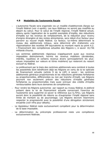4.8    Modalités de l’autonomie fiscale

-    L’autonomie fiscale sera organisée via un modèle d'additionnels élargis sur
     l'impôt fédéral (voir ci-après). Les taux fédéraux ne seront pas modifiés au
     départ du calcul. Pour le calcul de l'impôt régional, l'impôt fédéral actuel,
     obtenu après l'application de la quotité exemptée d'impôts, des réductions
     d'impôts sur les revenus de remplacement, de la réduction pour revenu
     d'origine étrangère et des rentes alimentaires, sera réduit d'un facteur pour
     parvenir au nouvel impôt fédéral. Ce facteur, lui-même déterminant le
     niveau des additionnels initiaux, sera déterminé afin d'atteindre une
     régionalisation des recettes IPP équivalente au montant repris au point 4.2.
     « Financement des compétences actuelles des Régions », à savoir 10,736
     milliards d’euros.
-    Les centimes additionnels régionaux s'appliqueront aussi aux revenus
     imposables distinctement, hormis les revenus mobiliers (dividendes,
     intérêts, royalties) et certains revenus divers (principalement les plus-
     values imposables sur valeurs et titres mobiliers) qui resteront du ressort
     exclusif du fédéral.
-    Le prélèvement par le biais des centimes additionnels sera combiné à toutes
     les possibilités dont bénéficient déjà les Régions en vertu de la loi spéciale
     de financement actuelle (article 9 de la LSF) à savoir : les centimes
     additionnels généraux proportionnels et les réductions générales forfaitaires
     ou proportionnelles, différenciées ou non par tranche d’impôt. Les Régions
     pourront non seulement prévoir des réductions d’impôts générales
     forfaitaires ou proportionnelles mais aussi octroyer des crédits d’impôts
     remboursables dans leurs domaines de compétences.
-   Pour rendre les Régions autonomes par rapport au niveau fédéral, le plafond
     présent dans la loi de financement actuelle concernant l'exercice de
     l'autonomie sera supprimé (à savoir la référence aux 6,75%). Les Régions
     auront donc la possibilité de réduire ou d'augmenter l'impôt régional sans
     limite de montant ou de pourcentage. Les Régions devront néanmoins
     respecter la progressivité avec la possibilité d’une dérogation strictement
     encadrée (voir infra pour détails).
-   Le législateur fédéral reste exclusivement compétent pour la détermination
     de la base imposable.
-   La détermination du précompte         professionnel   reste   une   compétence
     exclusivement fédérale.




                                                                                 68
 