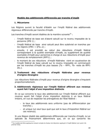 Modèle des additionnels différenciés par tranche d’impôt

     1. Mécanisme

Les Régions auront la faculté d’établir sur l’impôt fédéral des additionnels
régionaux différenciés par tranche d’impôt.

Les tranches d’impôt seront établies de la manière suivante35 :

     -   l’impôt fédéral de base est d’abord calculé sur le revenu imposable de la
         personne (IFB 1) ;
     -   l’impôt fédéral de base ainsi calculé peut être subdivisé en tranches par
         les régions (IFB1 = ∑Ta..x) ;
     -   ensuite, il est procédé au calcul des réductions d’impôt fédéral
         correspondant à la quotité exemptée d’impôt, au supplément de quotité
         exemptée d’impôt pour personnes à charge et aux réductions d’impôt pour
         revenus de remplacement (RFF1) ;
     -   le montant de ces réductions d’impôt fédérales vient en soustraction de
         l’impôt fédéral de base calculé sur le revenu imposable en commençant
         par les tranches d’impôt les plus basses (Ta – RFF1, Tb- reste de RFF1
         etc.).

     2. Traitement des réductions                            d’impôt         fédérales          pour       revenus
        d’origine étrangère

     Les réductions fédérales d’impôt pour revenus d’origine étrangère s’imputent
     proportionnellement.

     3. Additionnels régionaux sur l’impôt fédéral afférent aux revenus
        ayant fait l’objet d’une imposition distincte

     En ce qui concerne le taux des additionnels sur l’impôt fédéral afférent aux
     revenus ayant fait l’objet d’une imposition distincte à un taux fédéral
     linéaire, en vue de respecter les prérogatives de l’Etat fédéral :

             -   le taux des additionnels sera uniforme (pas de différenciation par
                 tranche) ;
             -   et unique (un seul taux quel que soit le taux d’imposition fédéral sur
                 ces revenus).

     Si une Région établit des additionnels différenciés par tranche d’impôt, la Loi
     spéciale de financement déterminera que, en ce qui concerne les
35
  Ce modèle doit être appliqué en tenant compte du facteur de réduction appliqué à l’impôt fédéral (voir point 4.8.
premier tiret).

                                                                                                                      69
 