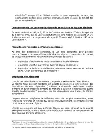 d’intérêts38 lorsque l’Etat fédéral modifie la base imposable, le taux, les
        exonérations ou tout autre élément intervenant dans le calcul de l’impôt des
        personnes physiques.


Compétence de la Cour constitutionnelle en matière de loyauté fédérale

En vertu de l’article 142, al.2, 3° de la Constitution, l’article 1er de la loi spéciale
du 6 janvier 1989 sur la Cour constitutionnelle sera modifié en ajoutant un 3°,
libellé comme suit : « du principe de loyauté fédérale visé à l’article 143 de la
Constitution ».


Modalités de l’exercice de l’autonomie fiscale

Au titre des dispositions générales, la LSF sera complétée pour préciser
que : « l’exercice des compétences fiscales des régions s’opère dans le respect
de la loyauté fédérale et notamment des principes suivants :

       •   le principe d’exclusion de toute concurrence fiscale déloyale;
       •   le principe visant à prévenir et éviter la double imposition ;
       •   le principe de la libre circulation des personnes, biens, services et capitaux
           et de l’Union économique et monétaire. »

Impôt des non résidents

L'impôt des non-résidents reste de la compétence exclusive de l’Etat fédéral.
Le régime fiscal des non-résidents est adapté de manière à tenir compte des
dispositions fiscales régionales (centimes additionnels, réductions, crédits
d’impôts et augmentations d’impôt) de manière à garantir le respect des quatre
libertés fondamentales39 garanties par les dispositions des traités de l’Union
Européenne.

Du point de vue budgétaire, la différence, aussi bien en plus qu’en moins, entre
l’impôt de référence et l’impôt dû, calculé individuellement, est imputée sur les
recettes à verser aux régions.

L’impôt de référence est égal à l’impôt fédéral de base, diminué de la quotité
exemptée d’impôt, et de la réduction d’impôt pour revenus de remplacement et
pour revenus d’origine étrangère.



38
  Le Groupe de travail Sénat, chargé de préciser les missions du Sénat réformé, sera également chargé de formuler des
propositions pour aménager les procédures de prévention et de règlement des conflits d’intérêts.

39
     A savoir la libre circulation des personnes, des marchandises, des services et des capitaux.

                                                                                                                  71
 