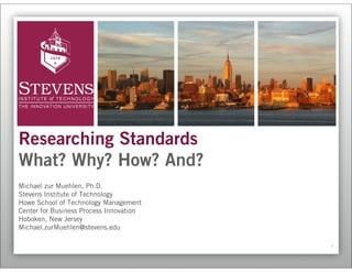 Researching Standards
What? Why? How? And?
Michael zur Muehlen, Ph.D.
Stevens Institute of Technology
Howe School of Technology Management
Center for Business Process Innovation
Hoboken, New Jersey
Michael.zurMuehlen@stevens.edu

                                         1
 