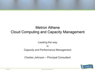 Metron Athene
           Cloud Computing and Capacity Management

                            Leading the way
                                   in
                 Capacity and Performance Management

                  Charles Johnson – Principal Consultant



1/3/2012                        www.metron-athene.com      1
 