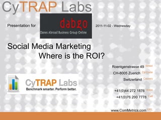 CyTRAP Labs
ComMetrics

 Presentation for      2011-11-02 - Wednesday




 Social Media Marketing
         Where is the ROI?
                                 Roentgenstrasse 49    Street

                                  CH-8005 Zuerich   Zip Code

                                        Switzerland   Country



                                  +41(0)44 272 1876     Voice

                                    +41(0)76 200 7778    Cell



 2008_06_16                                             URL
                                www.ComMetrics.com
 