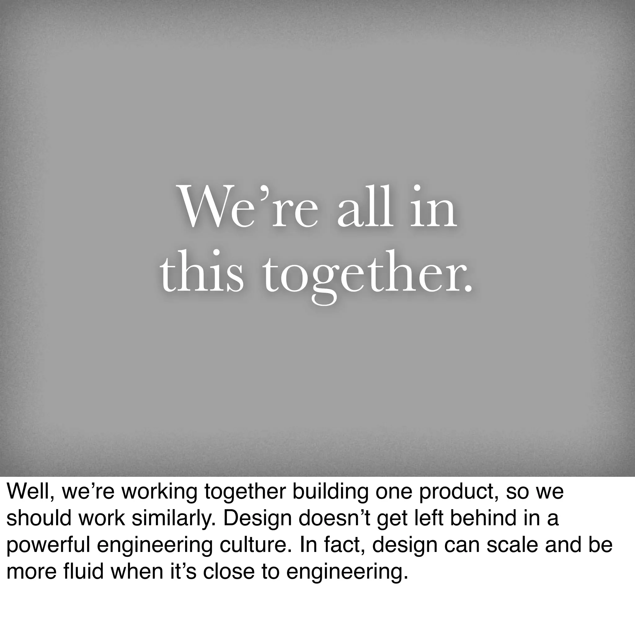 We’re all in
               this together.


Well, we’re working together building one product, so we
should work similarly. Design doesn’t get left behind in a
powerful engineering culture. In fact, design can scale and be
more ﬂuid when it’s close to engineering.
 